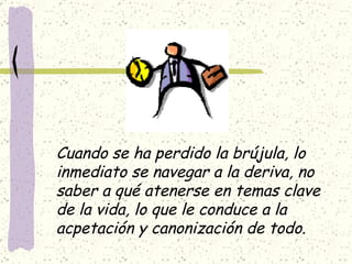 Cuando se ha perdido la brújula, lo  inmediato se navegar a la deriva, no  saber a qué atenerse en temas clave de la vida, lo que le conduce a la  acpetación y canonización de todo. 