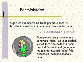 Permisividad........ Significa que uno ya no tiene prohibiciones, ni territorios vedados ni impedimentos que lo frenen. TOLERANCIA TOTAL!! Son grupos que provocan una sorpresa inicial  en la sociedad, y más tarde se deslizan hacia una indiferencia relajada, una mezcla de insensibilidad fría, escéptica, desapasionada y cruel.  