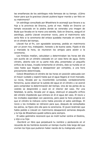 las enseñanzas de los astrólogos más famosos de su tiempo. ¿Cómo
hacer para que la graciosa Lilavati pudiera lograr marido y ser feliz en
su matrimonio?
Un astrólogo consultado por Bhaskhara le aconsejó que llevara a su
hija a la provincia de Dravira, junto al mar. Había en Dravira un
templo excavado en la piedra donde se veneraba una imagen de
Buda que llevaba en la mano una estrella. Solo en Dravira, aseguró el
astrólogo, podría Lilavati encontrar novio, pero el matrimonio solo
sería feliz si la ceremonia del enlace quedaba marcada en cierto día
en el cilindro del tiempo.
Lilavati fue al fin, con agradable sorpresa, pedida en matrimonio
por un joven rico, trabajador, honesto y de buena casta. Fijado el día
y marcada la hora, se reunieron los amigos para asistir a la
ceremonia.
Los hindúes medían, calculaban y determinaban las horas del día
con auxilio de un cilindro colocado en un vaso lleno de agua. Dicho
cilindro, abierto solo en su parte más alta, presentaba un pequeño
orificio de la base, invadía lentamente el cilindro, éste se hundía en el
vaso hasta que llegaba a desaparecer por completo, a una hora
previamente determinada.
Colocó Bhaskhara el cilindro de las horas en posición adecuada con
el mayor cuidado y esperó hasta que el agua llegara al nivel marcado.
La novia, llevada por su incontenible curiosidad, verdaderamente
femenina, quiso observar la subida del agua en el cilindro y se acercó
para comprobar la determinación del tiempo. Una de las perlas de su
vestido se desprendió y cayó en el interior del vaso. Por una
fatalidad, la perla, llevada por el agua, obstruyó el pequeño orificio
del cilindro impidiendo que entrara en él el agua del vaso. El novio y
los invitados esperaban con paciencia, pero pasó la hora propicia sin
que el cilindro la indicara como había previsto el sabio astrólogo. El
novio y los invitados se retiraron para que, después de consultados
los astros, se fijara otro día para la ceremonia. El joven brahmán que
había pedido a Lilavati en matrimonio desapareció semanas después
y la hija de Bhaskhara quedó soltera para siempre.
El sabio geómetra reconoció que es inútil luchar contra el Destino,
y dijo a su hija:
-Escribiré un libro que perpetuará tu nombre y perdurarás en el
recuerdo de los hombres durante un tiempo mucho más largo del que
vivirían los hijos que pudieron haber nacido de tu malograda unión.
 