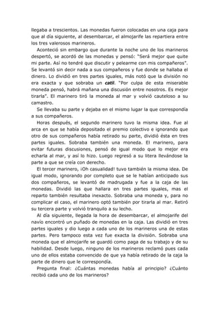 llegaba a trescientos. Las monedas fueron colocadas en una caja para
que al día siguiente, al desembarcar, el almojarife las repartiera entre
los tres valerosos marineros.
Aconteció sin embargo que durante la noche uno de los marineros
despertó, se acordó de las monedas y pensó: “Será mejor que quite
mi parte. Así no tendré que discutir y pelearme con mis compañeros”.
Se levantó sin decir nada a sus compañeros y fue donde se hallaba el
dinero. Lo dividió en tres partes iguales, más notó que la división no
era exacta y que sobraba un catil. “Por culpa de esta miserable
moneda pensó, habrá mañana una discusión entre nosotros. Es mejor
tirarla”. El marinero tiró la moneda al mar y volvió cauteloso a su
camastro.
Se llevaba su parte y dejaba en el mismo lugar la que correspondía
a sus compañeros.
Horas después, el segundo marinero tuvo la misma idea. Fue al
arca en que se había depositado el premio colectivo e ignorando que
otro de sus compañeros había retirado su parte, dividió ésta en tres
partes iguales. Sobraba también una moneda. El marinero, para
evitar futuras discusiones, pensó de igual modo que lo mejor era
echarla al mar, y así lo hizo. Luego regresó a su litera llevándose la
parte a que se creía con derecho.
El tercer marinero, ¡Oh casualidad! tuvo también la misma idea. De
igual modo, ignorando por completo que se le habían anticipado sus
dos compañeros, se levantó de madrugada y fue a la caja de las
monedas. Dividió las que hallara en tres partes iguales, mas el
reparto también resultaba inexacto. Sobraba una moneda y, para no
complicar el caso, el marinero optó también por tirarla al mar. Retiró
su tercera parte y volvió tranquilo a su lecho.
Al día siguiente, llegada la hora de desembarcar, el almojarife del
navío encontró un puñado de monedas en la caja. Las dividió en tres
partes iguales y dio luego a cada uno de los marineros una de estas
partes. Pero tampoco esta vez fue exacta la división. Sobraba una
moneda que el almojarife se guardó como paga de su trabajo y de su
habilidad. Desde luego, ninguno de los marineros reclamó pues cada
uno de ellos estaba convencido de que ya había retirado de la caja la
parte de dinero que le correspondía.
Pregunta final: ¿Cuántas monedas había al principio? ¿Cuánto
recibió cada uno de los marineros?
 