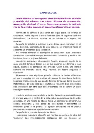 CAPITULO XX
Cómo Beremiz da su segunda clase de Matemáticas. Número
y sentido del número. Las cifras. Sistema de numeración.
Numeración decimal. El cero. Oímos nuevamente la delicada
voz de la invisible alumna. El gramático Doreid cita un poema.
Terminada la comida a una señal del jeque Iezid, se levantó el
calculador. Había llegado la hora señalada para la segunda clase de
Matemáticas. La alumna invisible ya se hallaba a la espera del
profesor.
Después de saludar al príncipe y a los jeques que charlaban en el
salón, Beremiz, acompañado de una esclava, se encaminó hacia el
aposento ya preparado para la lección.
Me levanté también y acompañé al calculador, pues pretendía
aprovechar la autorización que me había sido concedida y asistir a las
lecciones dadas a la joven Telassim.
Uno de los presentes, el gramático Doreid, amigo del dueño de la
casa, mostró también deseos de oír las lecciones de Beremiz y nos
siguió, dejando la compañía del príncipe Cluzir Schá. Era Doreid
hombre de mediana edad, muy risueño, de rostro anguloso y
expresivo.
Atravesamos una riquísima galería cubierta de bellas alfombras
persas y, guiados por una esclava circasiana de asombrosa belleza,
llegamos finalmente a la sala donde Beremiz tenía que dar la clase de
Matemáticas. El tapiz rojo que ocultaba a Telassim días atrás había
sido sustituido por otro azul que presentaba en el centro un gran
heptágono estrellado.
rca de la ventana que se abría al jardín, Beremiz se acomodó como
la primera vez, en el centro de la sala, sobre un amplio cojín de seda.
A su lado, en una mesita de ébano, había un ejemplar de el Corán. La
esclava circasiana y otra persa de ojos dulces y sonrientes se
colocaron junto a la puerta. El egipcio encargado de la puerta
personal de Telassim se apoyó en una columna.
Después de la oración, Beremiz habló así:
-Ignoramos cuando la atención del hombre despertó a la idea del
“número”. Las investigaciones realizadas por los filósofos se
 