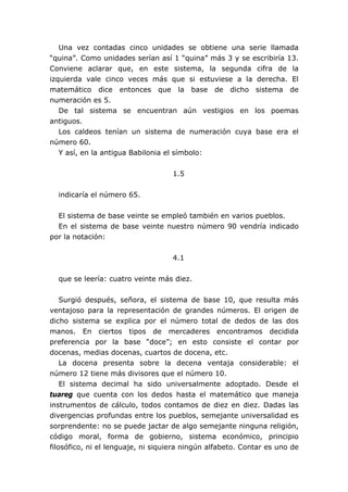 Una vez contadas cinco unidades se obtiene una serie llamada
“quina”. Como unidades serían así 1 “quina” más 3 y se escribiría 13.
Conviene aclarar que, en este sistema, la segunda cifra de la
izquierda vale cinco veces más que si estuviese a la derecha. El
matemático dice entonces que la base de dicho sistema de
numeración es 5.
De tal sistema se encuentran aún vestigios en los poemas
antiguos.
Los caldeos tenían un sistema de numeración cuya base era el
número 60.
Y así, en la antigua Babilonia el símbolo:
1.5
indicaría el número 65.
El sistema de base veinte se empleó también en varios pueblos.
En el sistema de base veinte nuestro número 90 vendría indicado
por la notación:
4.1
que se leería: cuatro veinte más diez.
Surgió después, señora, el sistema de base 10, que resulta más
ventajoso para la representación de grandes números. El origen de
dicho sistema se explica por el número total de dedos de las dos
manos. En ciertos tipos de mercaderes encontramos decidida
preferencia por la base “doce”; en esto consiste el contar por
docenas, medias docenas, cuartos de docena, etc.
La docena presenta sobre la decena ventaja considerable: el
número 12 tiene más divisores que el número 10.
El sistema decimal ha sido universalmente adoptado. Desde el
tuareg que cuenta con los dedos hasta el matemático que maneja
instrumentos de cálculo, todos contamos de diez en diez. Dadas las
divergencias profundas entre los pueblos, semejante universalidad es
sorprendente: no se puede jactar de algo semejante ninguna religión,
código moral, forma de gobierno, sistema económico, principio
filosófico, ni el lenguaje, ni siquiera ningún alfabeto. Contar es uno de
 