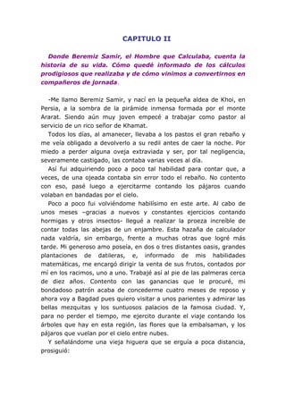 CAPITULO II
Donde Beremiz Samir, el Hombre que Calculaba, cuenta la
historia de su vida. Cómo quedé informado de los cálculos
prodigiosos que realizaba y de cómo vinimos a convertirnos en
compañeros de jornada.
-Me llamo Beremiz Samir, y nací en la pequeña aldea de Khoi, en
Persia, a la sombra de la pirámide inmensa formada por el monte
Ararat. Siendo aún muy joven empecé a trabajar como pastor al
servicio de un rico señor de Khamat.
Todos los días, al amanecer, llevaba a los pastos el gran rebaño y
me veía obligado a devolverlo a su redil antes de caer la noche. Por
miedo a perder alguna oveja extraviada y ser, por tal negligencia,
severamente castigado, las contaba varias veces al día.
Así fui adquiriendo poco a poco tal habilidad para contar que, a
veces, de una ojeada contaba sin error todo el rebaño. No contento
con eso, pasé luego a ejercitarme contando los pájaros cuando
volaban en bandadas por el cielo.
Poco a poco fui volviéndome habilísimo en este arte. Al cabo de
unos meses –gracias a nuevos y constantes ejercicios contando
hormigas y otros insectos- llegué a realizar la proeza increíble de
contar todas las abejas de un enjambre. Esta hazaña de calculador
nada valdría, sin embargo, frente a muchas otras que logré más
tarde. Mi generoso amo poseía, en dos o tres distantes oasis, grandes
plantaciones de datileras, e, informado de mis habilidades
matemáticas, me encargó dirigir la venta de sus frutos, contados por
mí en los racimos, uno a uno. Trabajé así al pie de las palmeras cerca
de diez años. Contento con las ganancias que le procuré, mi
bondadoso patrón acaba de concederme cuatro meses de reposo y
ahora voy a Bagdad pues quiero visitar a unos parientes y admirar las
bellas mezquitas y los suntuosos palacios de la famosa ciudad. Y,
para no perder el tiempo, me ejercito durante el viaje contando los
árboles que hay en esta región, las flores que la embalsaman, y los
pájaros que vuelan por el cielo entre nubes.
Y señalándome una vieja higuera que se erguía a poca distancia,
prosiguió:
 