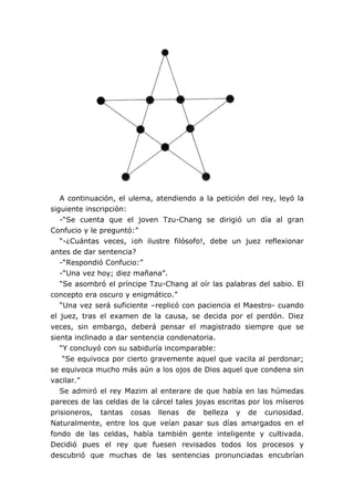 A continuación, el ulema, atendiendo a la petición del rey, leyó la
siguiente inscripción:
-“Se cuenta que el joven Tzu-Chang se dirigió un día al gran
Confucio y le preguntó:”
“-¿Cuántas veces, ¡oh ilustre filósofo!, debe un juez reflexionar
antes de dar sentencia?
-“Respondió Confucio:”
-“Una vez hoy; diez mañana”.
“Se asombró el príncipe Tzu-Chang al oír las palabras del sabio. El
concepto era oscuro y enigmático.”
“Una vez será suficiente –replicó con paciencia el Maestro- cuando
el juez, tras el examen de la causa, se decida por el perdón. Diez
veces, sin embargo, deberá pensar el magistrado siempre que se
sienta inclinado a dar sentencia condenatoria.
“Y concluyó con su sabiduría incomparable:
“Se equivoca por cierto gravemente aquel que vacila al perdonar;
se equivoca mucho más aún a los ojos de Dios aquel que condena sin
vacilar.”
Se admiró el rey Mazim al enterare de que había en las húmedas
pareces de las celdas de la cárcel tales joyas escritas por los míseros
prisioneros, tantas cosas llenas de belleza y de curiosidad.
Naturalmente, entre los que veían pasar sus días amargados en el
fondo de las celdas, había también gente inteligente y cultivada.
Decidió pues el rey que fuesen revisados todos los procesos y
descubrió que muchas de las sentencias pronunciadas encubrían
 