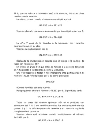 El 1, que se halla a la izquierda pasó a la derecha, las otras cifras
quedan donde estaban.
Lo mismo ocurre cuando el número se multiplica por 4:
142.857 x 4 = 571.428
Veamos ahora lo que ocurre en caso de que la multiplicación sea 5:
142.857 x 5 = 714.285
La cifra 7 pasó de la derecha a la izquierda. Las restantes
permanecieron en su sitio.
Veamos la multiplicación por 6:
142.857 x 6 = 857.142
Realizada la multiplicación resulta que el grupo 142 cambió de
lugar con relación al 857.
En efecto, el grupo 142 que antes se hallaba a la derecha del grupo
857, ha pasado a la izquierda de éste y viceversa.
Una vez llegados al factor 7 nos impresiona otra particularidad. El
número 142.857 multiplicado por 7 da como producto:
999.999
Número formado con seis nueves.
Multipliquemos ahora el número 142.857 por 8. El producto será:
142.857 x 8 = 1.142.856
Todas las cifras del número aparecen aún en el producto con
excepción del 7. El 7 del número primitivo fue descompuesto en dos
partes: 6 y 1. La cifra 6 quedó a la derecha y el 1 fue a la izquierda
completando el producto.
Veamos ahora qué acontece cuando multiplicamos el número
142.857 por 9:
142.857 x 9 = 1.286.713
 