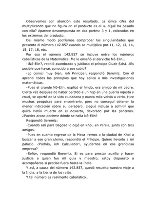 Observemos con atención este resultado. La única cifra del
multiplicando que no figura en el producto es el 4. ¿Qué ha pasado
con ella? Aparece descompuesta en dos partes: 3 y 1, colocadas en
los extremos del producto.
Del mismo modo podríamos comprobar las singularidades que
presenta el número 142.857 cuando se multiplica por 11, 12, 13, 14,
15, 17, 18, etc.
Por eso el número 142.857 se incluye entre los números
cabalísticos de la Matemática. Me lo enseñó el derviche Nô-Elin…
-¡Nô-Elin?, repitió asombrado y jubiloso el príncipe Cluzir Schá. ¿Es
posible que hayas conocido a ese sabio?
-Lo conocí muy bien, ¡oh Príncipe!, respondió Beremiz. Con él
aprendí todos los principios que hoy aplico a mis investigaciones
matemáticas.
-Pues el grande Nô-Elin, explicó el hindú, era amigo de mi padre.
Cierta vez después de haber perdido a un hijo en una guerra injusta y
cruel, se apartó de la vida ciudadana y nunca más volvió a verlo. Hice
muchas pesquisas para encontrarlo, pero no conseguí obtener la
menor indicación sobre su paradero. Llegué incluso a admitir que
quizá había muerto en el desierto, devorado por las panteras.
¿Puedes acaso decirme dónde se halla Nô-Elin?
Respondió Beremiz:
-Cuando salí para Bagdad lo dejó en Khoi, en Persia, junto con tres
amigos.
-Pues en cuanto regrese de la Meca iremos a la ciudad de Khoi a
buscar a ese gran ulema, respondió el Príncipe. Quiero llevarlo a mi
palacio. ¿Podrás, ¡oh Calculador!, ayudarnos en esa grandiosa
empresa?
-Señor, respondió Beremiz. Si es para prestar auxilio y hacer
justicia a quien fue mi guía y maestro, estoy dispuesto a
acompañaros si preciso fuera hasta la India.
Y así, a causa del número 142.857, quedó resuelto nuestro viaje a
la India, a la tierra de los rajás.
Y tal número es realmente cabalístico…
 