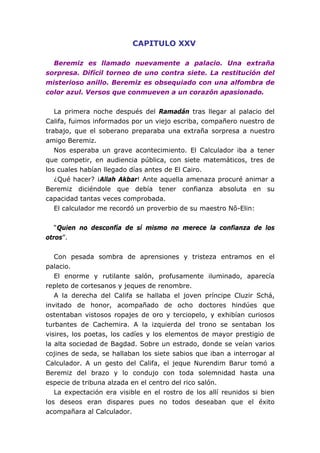 CAPITULO XXV
Beremiz es llamado nuevamente a palacio. Una extraña
sorpresa. Difícil torneo de uno contra siete. La restitución del
misterioso anillo. Beremiz es obsequiado con una alfombra de
color azul. Versos que conmueven a un corazón apasionado.
La primera noche después del Ramadán tras llegar al palacio del
Califa, fuimos informados por un viejo escriba, compañero nuestro de
trabajo, que el soberano preparaba una extraña sorpresa a nuestro
amigo Beremiz.
Nos esperaba un grave acontecimiento. El Calculador iba a tener
que competir, en audiencia pública, con siete matemáticos, tres de
los cuales habían llegado días antes de El Cairo.
¿Qué hacer? ¡Allah Akbar! Ante aquella amenaza procuré animar a
Beremiz diciéndole que debía tener confianza absoluta en su
capacidad tantas veces comprobada.
El calculador me recordó un proverbio de su maestro Nô-Elin:
“Quien no desconfía de sí mismo no merece la confianza de los
otros”.
Con pesada sombra de aprensiones y tristeza entramos en el
palacio.
El enorme y rutilante salón, profusamente iluminado, aparecía
repleto de cortesanos y jeques de renombre.
A la derecha del Califa se hallaba el joven príncipe Cluzir Schá,
invitado de honor, acompañado de ocho doctores hindúes que
ostentaban vistosos ropajes de oro y terciopelo, y exhibían curiosos
turbantes de Cachemira. A la izquierda del trono se sentaban los
visires, los poetas, los cadíes y los elementos de mayor prestigio de
la alta sociedad de Bagdad. Sobre un estrado, donde se veían varios
cojines de seda, se hallaban los siete sabios que iban a interrogar al
Calculador. A un gesto del Califa, el jeque Nurendim Barur tomó a
Beremiz del brazo y lo condujo con toda solemnidad hasta una
especie de tribuna alzada en el centro del rico salón.
La expectación era visible en el rostro de los allí reunidos si bien
los deseos eran dispares pues no todos deseaban que el éxito
acompañara al Calculador.
 
