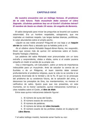 CAPITULO XXVI
De nuestro encuentro con un teólogo famoso. El problema
de la vida futura. Todo musulmán debe conocer el Libro
Sagrado. ¿Cuántas palabras hay en el Corán? ¿Cuántas letras?
El nombre de Jesús es citado 19 veces. Un engaño de Beremiz.
El sabio designado para iniciar las preguntas se levantó con austera
solemnidad. Era un hombre respetable, octogenario, que me
inspiraba un medroso respeto. Las largas barbas blancas, proféticas,
le caían abundantes sobre el amplio pecho.
-¿Quién es ese noble anciano? Pregunté en voz baja a un haquim
oio-ien de rostro flaco y atezado que se hallaba junto a mí.
-Es el célebre ulema Mohadeb Ibagué-Abner-Rama, me respondió.
Dicen que conoce más de quince mil sentencias sobre el Corán.
Enseña Teología y Retórica.
Las palabras del sabio Mohadeb eran pronunciadas con un tono
extraño y sorprendente, sílaba a sílaba, como si el orador pusiera
empeño en medir el sonido de su propia voz.
-Voy a interrogarte, ¡oh Calculador!, sobre un tema de importancia
indiscutible para un musulmán. Ante de estudiar la ciencia de un
Euclides o de un Pitágoras, el buen islamita debe conocer
profundamente el problema religioso, pues la vida no se concibe si se
proyecta divorciada de la Verdad y de la Fe. El que no se preocupa
del problema de su existencia futura, de la salvación del alma, y
desconoce los preceptos de Dios, los mandamientos, no merece el
calificativo de sabio. Quiero pues que nos presentes, en este
momento, sin la menor vacilación, quince indicaciones numéricas y
citas notables sobre el Corán, el libro de Allah.
Entre esas quince indicaciones deberán figurar:
1. El número de suras del Corán.
2. El número exacto de versículos.
3. El número de palabras.
4. El número de letras del Libro Increado.
5. El número exacto de los profetas citados en la página del
Libro Eterno.
Y el sabio teólogo insistió, haciendo sonar fuerte su voz:
 