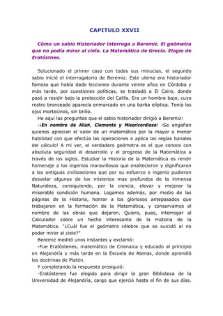 CAPITULO XXVII
Cómo un sabio Historiador interroga a Beremiz. El geómetra
que no podía mirar al cielo. La Matemática de Grecia. Elogio de
Eratóstnes.
Solucionado el primer caso con todas sus minucias, el segundo
sabio inició el interrogatorio de Beremiz. Este ulema era historiador
famoso que había dado lecciones durante veinte años en Córdoba y
más tarde, por cuestiones políticas, se trasladó a El Cairo, donde
pasó a residir bajo la protección del Califa. Era un hombre bajo, cuyo
rostro bronceado aparecía enmarcado en una barba elíptica. Tenía los
ojos mortecinos, sin brillo.
He aquí las preguntas que el sabio historiador dirigió a Beremiz:
-¡En nombre de Allah, Clemente y Misericordioso! ¡Se engañan
quienes aprecian el valor de un matemático por la mayor o menor
habilidad con que efectúa las operaciones o aplica las reglas banales
del cálculo! A mi ver, el verdadero geómetra es el que conoce con
absoluta seguridad el desarrollo y el progreso de la Matemática a
través de los siglos. Estudiar la Historia de la Matemática es rendir
homenaje a los ingenios maravillosos que enaltecieron y dignificaron
a las antiguas civilizaciones que por su esfuerzo e ingenio pudieron
desvelar algunos de los misterios mas profundos de la inmensa
Naturaleza, consiguiendo, por la ciencia, elevar y mejorar la
miserable condición humana. Logamos además, por medio de las
páginas de la Historia, honrar a los gloriosos antepasados que
trabajaron en la formación de la Matemática, y conservamos el
nombre de las obras que dejaron. Quiero, pues, interrogar al
Calculador sobre un hecho interesante de la Historia de la
Matemática. “¿Cuál fue el geómetra célebre que se suicidó al no
poder mirar al cielo?”
Beremiz meditó unos instantes y exclamó:
-Fue Eratóstenes, matemático de Cirenaica y educado al principio
en Alejandría y más tarde en la Escuela de Atenas, donde aprendió
las doctrinas de Platón.
Y completando la respuesta prosiguió:
-Eratóstenes fue elegido para dirigir la gran Biblioteca de la
Universidad de Alejandría, cargo que ejerció hasta el fin de sus días.
 