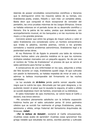 Además de poseer envidiables conocimientos científicos y literarios
que lo distinguieron entre los mayores sabios de su tiempo, era
Eratóstenes poeta, orador, filósofo y –aún más- un completo atleta.
Basta decir que conquistó el título excepcional de vencedor del
pentatlón, las cinco pruebas máximas de los Juegos Olímpicos. Grecia
se hallaba entonces en el periodo áureo de su desarrollo científico y
literario. Era la patria de los aedos, poetas que declamaban, con
acompañamiento musical, en los banquetes y en las reuniones de los
reyes y e los grandes jerarcas.
Conviene aclarar que entre los griegos de mayor cultura y valor el
sabio Eratóstenes era considerado como un hombre extraordinario
que tiraba la jabalina, escribía poemas, vencía a los grandes
corredores y resolvía problemas astronómicos. Eratóstenes legó a la
posteridad varias obras.
Al rey Ptolomeo III de Egipto le presentó una tabla de números
primos hechos sobre una plancha metálica en la que los números
múltiplos estaban marcados con un pequeño agujero. Se dio por eso
el nombre de “Criba de Eratóstenes” al proceso de que se servía el
sabio astrónomo para formar su tabla.
A consecuencia de una enfermedad en los ojos, adquirida a orillas
del Nilo durante un viaje, Eratóstenes quedó ciego. El que cultivaba
con pasión la Astronomía, se hallaba impedido de mirar al cielo y de
admirar la belleza incomparable del firmamento en las noches
estrelladas.
La luz azulada de Al-Schira jamás podría vencer aquella nube
negra que le cubría los ojos. Abrumado por tan gran desgracia, y no
pudiendo resistir el pesar que le causaba la ceguera, el sabio y atleta
se suicidó dejándose morir de hambre, encerrado en su biblioteca.
El sabio historiador de ojos mortecinos, se volvió hacia el Califa y
declaró, tras breve silencio:
-Me considero plenamente satisfecho con la brillante exposición
histórica hecha por el sabio calculador persa. El único geómetra
célebre que se suicidó fue realmente el griego Eratóstenes, poeta,
astrónomo y atleta, amigo fraternal del famosísimo Arquímedes de
Siracusa. ¡Iallah!
-¡Por la belleza de Selsebit!, exclamó el Califa entusiasmado.
¡Cuántas cosas acabo de aprender! ¡Cuántas cosas ignoramos! Ese
griego notable que estudiaba los astros, escribía poemas y cultivado
 