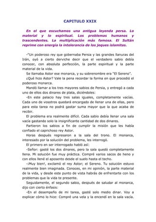 CAPITULO XXIX
En el que escuchamos una antigua leyenda persa. Lo
material y lo espiritual. Los problemas humanos y
trascendentes. La multiplicación más famosa. El Sultán
reprime con energía la intolerancia de los jeques islamitas.
-“Un poderoso rey que gobernaba Persia y las grandes llanuras del
Irán, oyó a cierto derviche decir que el verdadero sabio debía
conocer, con absoluta perfección, la parte espiritual y la parte
material de la vida.
Se llamaba Astor ese monarca, y su sobrenombre era “El Sereno”.
¿Qué hizo Astor? Vale la pena recordar la forma en que procedió el
poderoso monarca.
Mandó llamar a los tres mayores sabios de Persia, y entregó a cada
uno de ellos dos dinares de plata, diciéndoles:
-En este palacio hay tres salas iguales, completamente vacías.
Cada uno de vosotros quedará encargado de llenar una de ellas, pero
para esta tarea no podrá gastar suma mayor que la que acaba de
recibir.
El problema era realmente difícil. Cada sabio debía llenar una sala
vacía gastando solo la insignificante cantidad de dos dinares.
Partieron los sabios a fin de cumplir la misión que les había
confiado el caprichoso rey Astor.
Horas después regresaron a la sala del trono. El monarca,
interesado por la solución del problema, les interrogó.
El primero en ser interrogado habló así:
-Señor: gasté los dos dinares, pero la sala quedó completamente
llena. Mi solución fue muy práctica. Compré varios sacos de heno y
con ellos llené el aposento desde el suelo hasta el techo.
-¡Muy bien!, exclamó el rey Astor; el Sereno. Tu solución estuvo
realmente bien imaginada. Conoces, en mi opinión, la parte material
de la vida, y desde este punto de vista habrás de enfrentarte con los
problemas que la vida te presente.
Seguidamente, el segundo sabio, después de saludar al monarca,
dijo con cierto énfasis:
-En el desempeño de mi tarea, gasté solo medio dinar. Voy a
explicar cómo lo hice: Compré una vela y la encendí en la sala vacía.
 