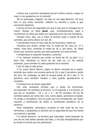 -¿Cómo voy a permitir semejante locura? ¿Cómo vamos a seguir el
viaje si nos quedamos sin el camello?
-No te preocupes, bagdalí, me dijo en voz baja Beremiz. Sé muy
bien lo que estoy haciendo. Cédeme tu camello y verás a que
conclusión llegamos.
Y tal fue el tono de seguridad con que lo dijo que le entregué sin el
menor titubeo mi bello jamal, que, inmediatamente, pasó a
incrementar la cáfila que debía ser repartida entre los tres herederos.
-Amigos míos, dijo, voy a hacer la división justa y exacta de los
camellos, que como ahora ven son 36.
Y volviéndose hacia el más viejo de los hermanos, habló así:
-Tendrías que recibir, amigo mío, la mitad de 35, esto es: 17 y
medio. Pues bien, recibirás la mitad de 36 y, por tanto, 18. Nada
tienes que reclamar puesto que sales ganando con esta división.
Y dirigiéndose al segundo heredero, continuó:
-Y tú, Hamed, tendrías que recibir un tercio de 35, es decir 11 y
poco más. Recibirás un tercio de 36, esto es, 12. No podrás
protestar, pues también tú sales ganando en la división.
Y por fin dijo al más joven:
-Y tú, joven Harim Namur, según la última voluntad de tu padre,
tendrías que recibir una novena parte de 35, o sea 3 camellos y parte
del otro. Sin embargo, te daré la novena parte de 36 o sea, 4. Tu
ganancia será también notable y bien podrás agradecerme el
resultado.
Y concluyó con la mayor seguridad:
-Por esta ventajosa división que a todos ha favorecido,
corresponden 18 camellos al primero, 12 al segundo y 4 al tercero, lo
que da un resultado – 18 + 12 + 4 – de 34 camellos. De los 36
camellos sobran por tanto dos. Uno, como saben, pertenece al badalí,
mi amigo y compañero; otro es justo que me corresponda, por haber
resuelto a satisfacción de todos el complicado problema de la
herencia.
-Eres inteligente, extranjero, exclamó el más viejo de los tres
hermanos, y aceptamos tu división con la seguridad de que fue hecha
con justicia y equidad.
Y el astuto Beremiz –el Hombre que Calculaba- tomó posesión de
uno de los más bellos jamales del hato, y me dijo entregándome por
la rienda el animal que me pertenecía:
 