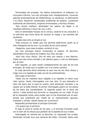 Terminadas las pruebas, los sabios presentaron al soberano un
minucioso informe. Los tres príncipes eran inteligentísimos. Conocían
además profundamente las Matemáticas, la Literatura, la Astronomía
y la Física. Resolvían complicados problemas de ajedrez; cuestiones
sutilísimas de Geometría, enigmas enrevesados y escritos cifrados.
-Nos vemos mañana, declaraban los sabios, de llegar a un
resultado definitivo a favor de uno u otro…
Ante el lamentable fracaso de la ciencia, resolvió el rey consultar a
un derviche que tenía fama de conocer la magia y los secretos del
ocultismo.
El sabio derviche se dirigió al rey:
-Sólo conozco un medio que nos permita determinar quién es el
más inteligente de los tres. ¡La prueba de los cinco discos!
-Hagamos, pues esas pruebas, exclamó el rey.
Los tres príncipes fueron conducidos al palacio. El derviche,
ostrándoles cinco discos de madera muy fina, les dijo:
-Aquí hay cinco discos. Dos de ellos son negros y tres blancos.
Todos son del mismo tamaño y de idéntico peso, y solo se distinguen
por el color.
Acto seguido, un paje vendó cuidadosamente los ojos de los tres
príncipes, de modo que no podían ver ni la menor sombra.
El viejo derviche tomó entonces al azar tres de los cinco discos y
colgó uno a la espalda de cada uno de los pretendientes.
Dijo luego el derviche:
-Cada uno de vosotros lleva colgado a su espalda un disco cuyo
color ignora. Serés interrogados uno tras otro. El que descubra el
color del disco que le cayó en suerte, será declarado vencedor y se
casará con la bella Dahizé. El primer interrogado podrá ver los discos
de los otros dos competidores. El segundo podrá ver el disco del
último. Y éste tendrá que formular su respuesta sin ver nada. El que
dé la respuesta cierta, para probar que no fue favorecido por el azar,
tendrá que justificarla por medio de un razonamiento riguroso,
metódico y simple. ¿Quién desea ser el primero?
Respondió prontamente el príncipe Comozán:
-¡Yo quiero ser el primero!
El paje le quitó la venda de los ojos, y el príncipe Comozán pudo
ver el color de los discos que pendían de la espalda de sus rivales.
Interrogado en secreto por el derviche, su respuesta fue errada.
Declarado vencido tuvo que retirarse del salón. Comozán había visto
 