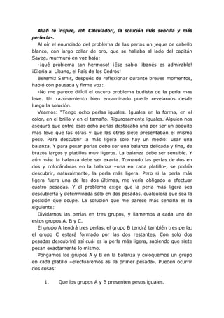 Allah te inspire, ¡oh Calculador!, la solución más sencilla y más
perfecta-.
Al oír el enunciado del problema de las perlas un jeque de cabello
blanco, con largo collar de oro, que se hallaba al lado del capitán
Sayeg, murmuró en voz baja:
-¡qué problema tan hermoso! ¡Ese sabio libanés es admirable!
¡Gloria al Líbano, el País de los Cedros!
Beremiz Samir, después de reflexionar durante breves momentos,
habló con pausada y firme voz:
-No me parece difícil el oscuro problema budista de la perla mas
leve. Un razonamiento bien encaminado puede revelarnos desde
luego la solución.
Veamos: “Tengo ocho perlas iguales. Iguales en la forma, en el
color, en el brillo y en el tamaño. Rigurosamente iguales. Alguien nos
aseguró que entre esas ocho perlas destacaba una por ser un poquito
más leve que las otras y que las otras siete presentaban el mismo
peso. Para descubrir la más ligera solo hay un medio: usar una
balanza. Y para pesar perlas debe ser una balanza delicada y fina, de
brazos largos y platillos muy ligeros. La balanza debe ser sensible. Y
aún más: la balanza debe ser exacta. Tomando las perlas de dos en
dos y colocándolas en la balanza –una en cada platillo-, se podría
descubrir, naturalmente, la perla más ligera. Pero si la perla más
ligera fuera una de las dos últimas, me vería obligado a efectuar
cuatro pesadas. Y el problema exige que la perla más ligera sea
descubierta y determinada sólo en dos pesadas, cualquiera que sea la
posición que ocupe. La solución que me parece más sencilla es la
siguiente:
Dividamos las perlas en tres grupos, y llamemos a cada uno de
estos grupos A, B y C.
El grupo A tendrá tres perlas, el grupo B tendrá también tres perla;
el grupo C estará formado por las dos restantes. Con solo dos
pesadas descubriré así cuál es la perla más ligera, sabiendo que siete
pesan exactamente lo mismo.
Pongamos los grupos A y B en la balanza y coloquemos un grupo
en cada platillo –efectuaremos así la primer pesada-. Pueden ocurrir
dos cosas:
1. Que los grupos A y B presenten pesos iguales.
 