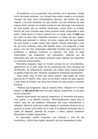 -El problema, en su expresión más sencilla, es el siguiente: Tengo
cinco hermosas esclavas. Las compré hace pocos meses a un príncipe
mongol. De esas cinco encantadoras jóvenes, dos tienen los ojos
negros, y las tres restantes los ojos azules. Las dos esclavas de ojos
negros dicen siempre la verdad cuando se las interroga. Las esclavas
de ojos azules, son en cambio mentirosas, nunca dicen la verdad.
Dentro de unos minutos esas cinco jóvenes serán conducidas a este
salón: todas llevan el rostro cubierto por un tupido velo. El haic que
les cubre la cara hace imposible descubrir el menor de sus rasgos.
Tendrás que descubrir e indicar, sin error, cuáles son las que tienen
los ojos azules y cuáles tienen ojos negros. Podrás interrogar a tres
de las cinco esclavas, pero sólo podrás hacer una pregunta a cada
joven. Con las tres respuestas obtenidas tendrás que solucionar el
problema, y deberás justificar la solución con todo el rigor
matemático. Las preguntas, ¡oh calculador!, deberán ser de
naturaleza que sólo las propias esclavas sean capaces de responder
con perfecto conocimiento.
Momentos después, bajo la mirada curiosa de los circunstantes,
aparecieron en el gran salón de las audiencias las cinco esclavas de
Al-Motacén. Se presentaron cubiertas con largos velos negros desde
la cabeza hasta los pies. Parecían verdaderos fantasmas del desierto.
-Aquí están, dijo el Emir con cierto orgullo. Aquí están las cinco
jóvenes de mi harém. Dos, como ya he dicho, tienen los ojos negros,
y solo dicen la verdad. Las otras tres tienen los ojos azules y mienten
siempre.
-¡Fíjense qué desgracia!, dijo el viejecito flaco. ¡Fíjense en mi mala
suerte! La hija de mi tío tiene los ojos negros, negrísimos, ¡y se pasa
el día mintiendo!
Aquella observación me pareció inoportuna. El momento era grave,
muy grave, y no admitía bromas. Afortunadamente nadie hizo el
menor caso de las palabras maliciosas del viejo impertinente y
hablador. Beremiz sintió que había llegado el momento decisivo de su
carrera, el punto culminante de su vida. El problema formulado por el
Califa de Bagdad, además de original y difícil, podría presentar
dificultades y dudas imprevistas.
El Calculador podría preguntar con libertad a tres de las
muchachas. ¿Cómo iba a poder descubrir por las respuestas el color
 