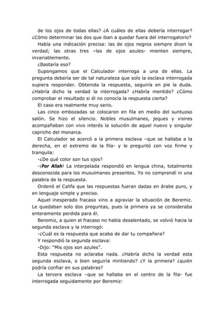 de los ojos de todas ellas? ¿A cuáles de ellas debería interrogar?
¿Cómo determinar las dos que iban a quedar fuera del interrogatorio?
Había una indicación precisa: las de ojos negros siempre dicen la
verdad; las otras tres –las de ojos azules- mienten siempre,
invariablemente.
¿Bastaría eso?
Supongamos que el Calculador interroga a una de ellas. La
pregunta debería ser de tal naturaleza que solo la esclava interrogada
supiera responder. Obtenida la respuesta, seguiría en pie la duda.
¿Habría dicho la verdad la interrogada? ¿Habría mentido? ¿Cómo
comprobar el resultado si él no conocía la respuesta cierta?
El caso era realmente muy serio.
Las cinco embozadas se colocaron en fila en medio del suntuoso
salón. Se hizo el silencio. Nobles musulmanes, jeques y visires
acompañaban con vivo interés la solución de aquel nuevo y singular
capricho del monarca.
El Calculador se acercó a la primera esclava –que se hallaba a la
derecha, en el extremo de la fila- y le preguntó con voz firme y
tranquila:
-¿De qué color son tus ojos?
-¡Por Allah! La interpelada respondió en lengua china, totalmente
desconocida para los musulmanes presentes. Yo no comprendí ni una
palabra de la respuesta.
Ordenó el Califa que las respuestas fueran dadas en árabe puro, y
en lenguaje simple y preciso.
Aquel inesperado fracaso vino a agraviar la situación de Beremiz.
Le quedaban solo dos preguntas, pues la primera ya se consideraba
enteramente perdida para él.
Beremiz, a quien el fracaso no había desalentado, se volvió hacia la
segunda esclava y la interrogó:
-¿Cuál es la respuesta que acaba de dar tu compañera?
Y respondió la segunda esclava:
-Dijo: “Mis ojos son azules”.
Esta respuesta no aclaraba nada. ¿Habría dicho la verdad esta
segunda esclava, o bien seguiría mintiendo? ¿Y la primera? ¿quién
podría confiar en sus palabras?
La tercera esclava –que se hallaba en el centro de la fila- fue
interrogada seguidamente por Beremiz:
 