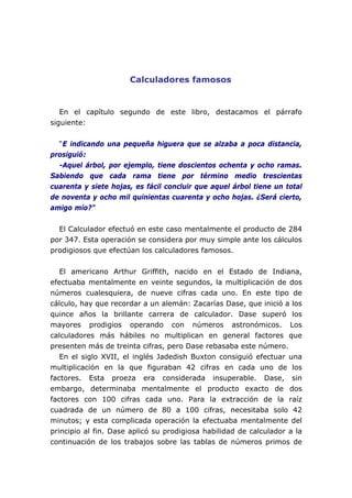 Calculadores famosos
En el capítulo segundo de este libro, destacamos el párrafo
siguiente:
“E indicando una pequeña higuera que se alzaba a poca distancia,
prosiguió:
-Aquel árbol, por ejemplo, tiene doscientos ochenta y ocho ramas.
Sabiendo que cada rama tiene por término medio trescientas
cuarenta y siete hojas, es fácil concluir que aquel árbol tiene un total
de noventa y ocho mil quinientas cuarenta y ocho hojas. ¿Será cierto,
amigo mío?”
El Calculador efectuó en este caso mentalmente el producto de 284
por 347. Esta operación se considera por muy simple ante los cálculos
prodigiosos que efectúan los calculadores famosos.
El americano Arthur Griffith, nacido en el Estado de Indiana,
efectuaba mentalmente en veinte segundos, la multiplicación de dos
números cualesquiera, de nueve cifras cada uno. En este tipo de
cálculo, hay que recordar a un alemán: Zacarías Dase, que inició a los
quince años la brillante carrera de calculador. Dase superó los
mayores prodigios operando con números astronómicos. Los
calculadores más hábiles no multiplican en general factores que
presenten más de treinta cifras, pero Dase rebasaba este número.
En el siglo XVII, el inglés Jadedish Buxton consiguió efectuar una
multiplicación en la que figuraban 42 cifras en cada uno de los
factores. Esta proeza era considerada insuperable. Dase, sin
embargo, determinaba mentalmente el producto exacto de dos
factores con 100 cifras cada uno. Para la extracción de la raíz
cuadrada de un número de 80 a 100 cifras, necesitaba solo 42
minutos; y esta complicada operación la efectuaba mentalmente del
principio al fin. Dase aplicó su prodigiosa habilidad de calculador a la
continuación de los trabajos sobre las tablas de números primos de
 