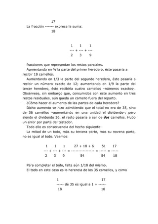 17
La fracción ------ expresa la suma:
18
1 1 1
--- + --- + ---
2 3 9
fracciones que representan los restos parciales.
Aumentando en ½ la parte del primer heredero, éste pasaría a
recibir 18 camellos.
Aumentando en 1/3 la parte del segundo heredero, éste pasaría a
recibir un número exacto de 12; aumentando en 1/9 la parte del
tercer heredero, éste recibiría cuatro camellos –números exactos-.
Obsérvese, sin embargo que, consumidos con este aumento en tres
restos residuales, aún queda un camello fuera del reparto.
¿Cómo hacer el aumento de las partes de cada heredero?
Dicho aumento se hizo admitiendo que el total no era de 35, sino
de 36 camellos –aumentando en una unidad el dividendo-; pero
siendo el dividendo 36, el resto pasaría a ser de dos camellos. Hubo
un error por parte del testador.
Todo ello es consecuencia del hecho siguiente:
La mitad de un todo, más su tercera parte, mas su novena parte,
no es igual al todo. Veamos:
1 1 1 27 + 18 + 6 51 17
--- + --- + --- = ---------------- = ----- = -----
2 3 9 54 54 18
Para completar el todo, falta aún 1/18 del mismo.
El todo en este caso es la herencia de los 35 camellos, y como
1 17
----- de 35 es igual a 1 + -----
18 18
 