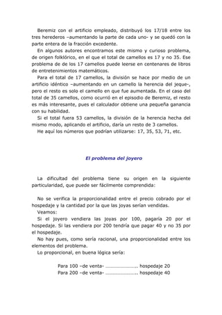 Beremiz con el artificio empleado, distribuyó los 17/18 entre los
tres herederos –aumentando la parte de cada uno- y se quedó con la
parte entera de la fracción excedente.
En algunos autores encontramos este mismo y curioso problema,
de origen folklórico, en el que el total de camellos es 17 y no 35. Ese
problema de de los 17 camellos puede leerse en centenares de libros
de entretenimientos matemáticos.
Para el total de 17 camellos, la división se hace por medio de un
artificio idéntico –aumentando en un camello la herencia del jeque-,
pero el resto es solo el camello en que fue aumentada. En el caso del
total de 35 camellos, como ocurrió en el episodio de Beremiz, el resto
es más interesante, pues el calculador obtiene una pequeña ganancia
con su habilidad.
Si el total fuera 53 camellos, la división de la herencia hecha del
mismo modo, aplicando el artificio, daría un resto de 3 camellos.
He aquí los números que podrían utilizarse: 17, 35, 53, 71, etc.
El problema del joyero
La dificultad del problema tiene su origen en la siguiente
particularidad, que puede ser fácilmente comprendida:
No se verifica la proporcionalidad entre el precio cobrado por el
hospedaje y la cantidad por la que las joyas serían vendidas.
Veamos:
Si el joyero vendiera las joyas por 100, pagaría 20 por el
hospedaje. Si las vendiera por 200 tendría que pagar 40 y no 35 por
el hospedaje.
No hay pues, como sería racional, una proporcionalidad entre los
elementos del problema.
Lo proporcional, en buena lógica sería:
Para 100 –de venta- …………………….. hospedaje 20
Para 200 –de venta- …………………….. hospedaje 40
 