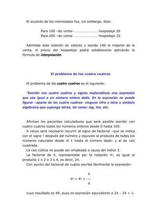 El acuerdo de los interesados fue, sin embargo, éste:
Para 100 –de venta- …………………….. hospedaje 20
Para 200 –de venta- …………………….. hospedaje 35
Admitida esta relación de valores y siendo 140 el importe de la
venta, el precio del hospedaje podrá establecerse aplicando la
fórmula de interpolación.
El problema de los cuatro cuatros
El problema de los cuatro cuatros es el siguiente:
“Escribir con cuatro cuatros y signos matemáticos una expresión
que sea igual a un número entero dado. En la expresión no puede
figurar –aparte de los cuatro cuatros- ninguna cifra o letra o símbolo
algebraico que suponga letras, tal como: log, lim, etc.
Afirman los pacientes calculadores que será posible escribir con
cuatro cuatros todos los números enteros desde 0 hasta 100.
A veces será necesario recurrir al signo de factorial –que se indica
con el signo ! después del número y equivale al producto de todos los
números naturales desde el 1 hasta el número dado- y al de raíz
cuadrada.
La raíz cúbica no puede ser empleada a causa del índice 3.
La factorial de 4, representada por la notación 4!, es igual al
producto 1 x 2 x 3 x 4, es decir, 24.
Con auxilio del factorial de cuatro escribo fácilmente la expresión:
4
4! + 4! + ---
4
cuyo resultado es 49, pues es expresión equivalente a 24 – 24 + 1.
 