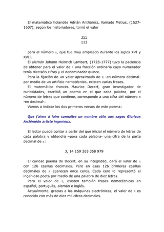 El matemático holandés Adrián Anthonisz, llamado Metius, (1527-
1607), según los historiadores, tomó el valor
355
113
para el número π, que fue muy empleado durante los siglos XVI y
XVII.
El alemán Johann Heinrich Lambert, (1728-1777) tuvo la paciencia
de obtener para el valor de π una fracción ordinaria cuyo numerador
tenía dieciséis cifras y el denominador quince.
Para la fijación de un valor aproximado de π -en número decimal-
por medio de un artificio nemotécnico, existen varias frases.
El matemático francés Maurice Decerf, gran investigador de
curiosidades, escribió un poema en el que cada palabra, por el
número de letras que contiene, corresponde a una cifra del número π
-en decimal-.
Vamos a indicar los dos primeros versos de este poema:
Que j’aime à faire connaître un nombre utile aux sages Glorieux
Archimède artiste ingenieux.
El lector puede contar a partir del que inicial el número de letras de
cada palabra y obtendrá –para cada palabra- una cifra de la parte
decimal de π:
3, 14 159 265 358 979
El curioso poema de Decerf, en su integridad, dará el valor de π
con 126 casillas decimales. Pero en esas 126 primeras casillas
decimales de π aparecen once ceros. Cada cero lo representó el
ingenioso poeta por medio de una palabra de diez letras.
Para el valor de π, existen también frases nemotécnicas en
español, portugués, alemán e inglés.
Actualmente, gracias a las máquinas electrónicas, el valor de π es
conocido con más de diez mil cifras decimales.
 