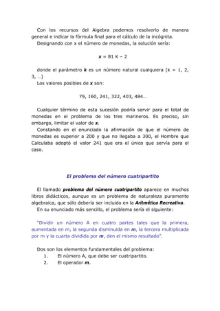Con los recursos del Algebra podemos resolverlo de manera
general e indicar la fórmula final para el cálculo de la incógnita.
Designando con x el número de monedas, la solución sería:
x = 81 K – 2
donde el parámetro k es un número natural cualquiera (k = 1, 2,
3, …)
Los valores posibles de x son:
79, 160, 241, 322, 403, 484…
Cualquier término de esta sucesión podría servir para el total de
monedas en el problema de los tres marineros. Es preciso, sin
embargo, limitar el valor de x.
Constando en el enunciado la afirmación de que el número de
monedas es superior a 200 y que no llegaba a 300, el Hombre que
Calculaba adoptó el valor 241 que era el único que servía para el
caso.
El problema del número cuatripartito
El llamado problema del número cuatripartito aparece en muchos
libros didácticos, aunque es un problema de naturaleza puramente
algebraica, que sólo debería ser incluido en la Aritmética Recreativa.
En su enunciado más sencillo, el problema sería el siguiente:
“Dividir un número A en cuatro partes tales que la primera,
aumentada en m, la segunda disminuida en m, la tercera multiplicada
por m y la cuarta dividida por m, den el mismo resultado”.
Dos son los elementos fundamentales del problema:
1. El número A, que debe ser cuatripartito.
2. El operador m.
 