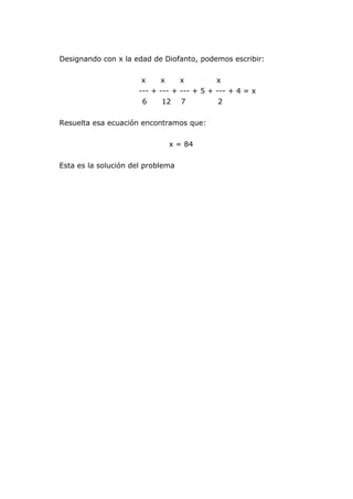 Designando con x la edad de Diofanto, podemos escribir:
x x x x
--- + --- + --- + 5 + --- + 4 = x
6 12 7 2
Resuelta esa ecuación encontramos que:
x = 84
Esta es la solución del problema
 