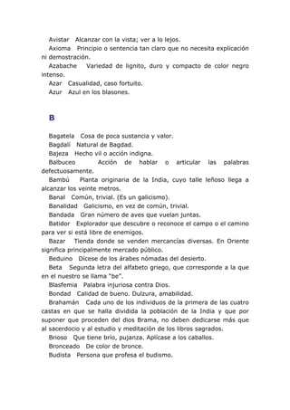 Avistar Alcanzar con la vista; ver a lo lejos.
Axioma Principio o sentencia tan claro que no necesita explicación
ni demostración.
Azabache Variedad de lignito, duro y compacto de color negro
intenso.
Azar Casualidad, caso fortuito.
Azur Azul en los blasones.
B
Bagatela Cosa de poca sustancia y valor.
Bagdalí Natural de Bagdad.
Bajeza Hecho vil o acción indigna.
Balbuceo Acción de hablar o articular las palabras
defectuosamente.
Bambú Planta originaria de la India, cuyo talle leñoso llega a
alcanzar los veinte metros.
Banal Común, trivial. (Es un galicismo).
Banalidad Galicismo, en vez de común, trivial.
Bandada Gran número de aves que vuelan juntas.
Batidor Explorador que descubre o reconoce el campo o el camino
para ver si está libre de enemigos.
Bazar Tienda donde se venden mercancías diversas. En Oriente
significa principalmente mercado público.
Beduino Dícese de los árabes nómadas del desierto.
Beta Segunda letra del alfabeto griego, que corresponde a la que
en el nuestro se llama “be”.
Blasfemia Palabra injuriosa contra Dios.
Bondad Calidad de bueno. Dulzura, amabilidad.
Brahamán Cada uno de los individuos de la primera de las cuatro
castas en que se halla dividida la población de la India y que por
suponer que proceden del dios Brama, no deben dedicarse más que
al sacerdocio y al estudio y meditación de los libros sagrados.
Brioso Que tiene brío, pujanza. Aplícase a los caballos.
Bronceado De color de bronce.
Budista Persona que profesa el budismo.
 
