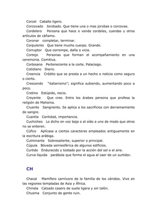 Corcel Caballo ligero.
Corcovado Jorobado. Que tiene una o mas jorobas o corcovas.
Cordelero Persona que hace o vende cordeles, cuerdas y otros
artículos de cáñamo.
Coronar completar, terminar.
Corpulento Que tiene mucho cuerpo. Grande.
Corruptor Que corrompe, daña o vicia.
Cortejo Personas que forman el acompañamiento en una
ceremonia. Comitiva.
Cortesano Perteneciente a la corte. Palaciego.
Cotidiano Diario.
Creencia Crédito que se presta a un hecho o noticia como seguro
o cierto.
Crescendo “italianismo”; significa subiendo, aumentando poco a
poco.
Cretino Estúpido, necio.
Creyente Que cree. Entre los árabes persona que profesa la
religión de Mahoma.
Cruento Sangriento. Se aplica a los sacrificios con derramamiento
de sangre.
Cuantía Cantidad, importancia.
Cuchicheo Lo dicho en voz baja o al oído a uno de modo que otros
no se enteren.
Cúfico Aplícase a ciertos caracteres empleados antiguamente en
la escritura arábiga.
Culminante Sobresaliente, superior o principal.
Cúpula Bóveda semiesférica de algunos edificios.
Curtido Endurecido y tostado por la acción del sol o el aire.
Curva líquida parábola que forma el agua al caer de un surtidor.
CH
Chacal Mamífero carnívoro de la familia de los cánidos. Vive en
las regiones templadas de Asia y África.
Chinela Calzado casero de suela ligera y sin talón.
Chusma Conjunto de gente ruin.
 