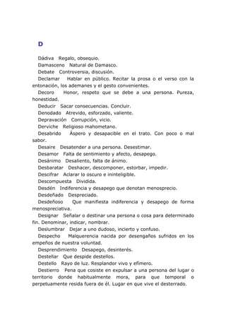 D
Dádiva Regalo, obsequio.
Damasceno Natural de Damasco.
Debate Controversia, discusión.
Declamar Hablar en público. Recitar la prosa o el verso con la
entonación, los ademanes y el gesto convenientes.
Decoro Honor, respeto que se debe a una persona. Pureza,
honestidad.
Deducir Sacar consecuencias. Concluir.
Denodado Atrevido, esforzado, valiente.
Depravación Corrupción, vicio.
Derviche Religioso mahometano.
Desabrido Áspero y desapacible en el trato. Con poco o mal
sabor.
Desaire Desatender a una persona. Desestimar.
Desamor Falta de sentimiento y afecto, desapego.
Desánimo Desaliento, falta de ánimo.
Desbaratar Deshacer, descomponer, estorbar, impedir.
Descifrar Aclarar lo oscuro e ininteligible.
Descompuesta Dividida.
Desdén Indiferencia y desapego que denotan menosprecio.
Desdeñado Despreciado.
Desdeñoso Que manifiesta indiferencia y desapego de forma
menospreciativa.
Designar Señalar o destinar una persona o cosa para determinado
fin. Denominar, indicar, nombrar.
Deslumbrar Dejar a uno dudoso, incierto y confuso.
Despecho Malquerencia nacida por desengaños sufridos en los
empeños de nuestra voluntad.
Desprendimiento Desapego, desinterés.
Destellar Que despide destellos.
Destello Rayo de luz. Resplandor vivo y efímero.
Destierro Pena que cosiste en expulsar a una persona del lugar o
territorio donde habitualmente mora, para que temporal o
perpetuamente resida fuera de él. Lugar en que vive el desterrado.
 