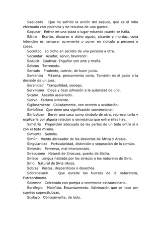 Saqueado Que ha sufrido la acción del saqueo, que es el robo
efectuado con violencia y de resultas de una guerra.
Saquear Entrar en una plaza o lugar robando cuanto se halla.
Sátira Escrito, discurso o dicho agudo, picante y mordaz, cuya
intención es censurar acremente o poner en ridículo a persona o
cosas.
Secreteo Lo dicho en secreto de una persona a otra.
Secundar Ayudar, servir, favorecer.
Seducir Cautivar. Engañar con arte y maña.
Seísmo Terremoto.
Sensato Prudente, cuerdo, de buen juicio.
Sentencia Máxima, pensamiento corto. También es el juicio o la
decisión de un juez.
Serenidad Tranquilidad, sosiego.
Servilismo Ciega y baja adhesión a la autoridad de uno.
Sicario Asesino asalariado.
Siervo Esclavo sirviente.
Sigilosamente Calladamente, con secreto u ocultación.
Simbólico Que tiene una significación convencional.
Simbolizar Servir una cosa como símbolo de otra, representarla y
explicarla por alguna relación o semejanza que entre ellas hay.
Simetría Proporción adecuada de las partes de un todo entre sí y
con el todo mismo.
Simiente Semilla.
Simún Viento abrasador de los desiertos de África y Arabia.
Singularidad Particularidad, distinción o separación de lo común.
Siniestro Perverso, mal intencionado.
Siracusano Natural de Siracusa, puerto de Sicilia.
Siríaco Lengua hablada por los siríacos o los naturales de Siria.
Sirio Natural de Siria (Asia).
Sobras Restos, desperdicios o desechos.
Sobrenatural Que excede las fuerzas de la naturaleza.
Extraordinario.
Solemne Celebrado con pompa o ceremonia extraordinaria.
Sortilegio Maleficio. Encantamiento. Adivinación que se hace por
suertes supersticiosas.
Soslayo Oblicuamente, de lado.
 