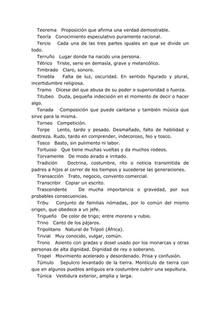 Teorema Proposición que afirma una verdad demostrable.
Teoría Conocimiento especulativo puramente racional.
Tercio Cada una de las tres partes iguales en que se divide un
todo.
Terruño Lugar donde ha nacido una persona.
Tétrico Triste, serio en demasía, grave y melancólico.
Timbrado Claro, sonoro.
Tiniebla Falta de luz, oscuridad. En sentido figurado y plural,
incertidumbre religiosa.
Tramo Dícese del que abusa de su poder o superioridad o fuerza.
Titubeo Duda, pequeña indecisión en el momento de decir o hacer
algo.
Tonada Composición que puede cantarse y también música que
sirve para la misma.
Torneo Competición.
Torpe Lento, tardo y pesado. Desmañado, falto de habilidad y
destreza. Rudo, tardo en comprender, indecoroso, feo y tosco.
Tosco Basto, sin pulimento ni labor.
Tortuoso Que tiene muchas vueltas y da muchos rodeos.
Torvamente De modo airado e irritado.
Tradición Doctrina, costumbre, rito o noticia transmitida de
padres a hijos al correr de los tiempos y sucederse las generaciones.
Transacción Trato, negocio, convento comercial.
Transcribir Copiar un escrito.
Trascendente De mucha importancia o gravedad, por sus
probables consecuencias.
Tribu Conjunto de familias nómadas, por lo común del mismo
origen, que obedece a un jefe.
Trigueño De color de trigo; entre moreno y rubio.
Trino Canto de los pájaros.
Tripolitano Natural de Trípoli (África).
Trivial Muy conocido, vulgar, común.
Trono Asiento con gradas y dosel usado por los monarcas y otras
personas de alta dignidad. Dignidad de rey o soberano.
Tropel Movimiento acelerado y desordenado. Prisa y confusión.
Túmulo Sepulcro levantado de la tierra. Montículo de tierra con
que en algunos pueblos antiguos era costumbre cubrir una sepultura.
Túnica Vestidura exterior, amplia y larga.
 