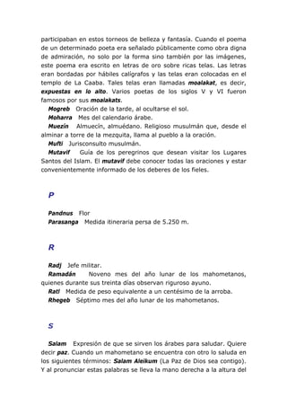 participaban en estos torneos de belleza y fantasía. Cuando el poema
de un determinado poeta era señalado públicamente como obra digna
de admiración, no solo por la forma sino también por las imágenes,
este poema era escrito en letras de oro sobre ricas telas. Las letras
eran bordadas por hábiles calígrafos y las telas eran colocadas en el
templo de La Caaba. Tales telas eran llamadas moalakat, es decir,
expuestas en lo alto. Varios poetas de los siglos V y VI fueron
famosos por sus moalakats.
Mogreb Oración de la tarde, al ocultarse el sol.
Moharra Mes del calendario árabe.
Muezín Almuecín, almuédano. Religioso musulmán que, desde el
alminar a torre de la mezquita, llama al pueblo a la oración.
Mufti Jurisconsulto musulmán.
Mutavif Guía de los peregrinos que desean visitar los Lugares
Santos del Islam. El mutavif debe conocer todas las oraciones y estar
convenientemente informado de los deberes de los fieles.
P
Pandnus Flor
Parasanga Medida itineraria persa de 5.250 m.
R
Radj Jefe militar.
Ramadán Noveno mes del año lunar de los mahometanos,
quienes durante sus treinta días observan riguroso ayuno.
Ratl Medida de peso equivalente a un centésimo de la arroba.
Rhegeb Séptimo mes del año lunar de los mahometanos.
S
Salam Expresión de que se sirven los árabes para saludar. Quiere
decir paz. Cuando un mahometano se encuentra con otro lo saluda en
los siguientes términos: Salam Aleikum (La Paz de Dios sea contigo).
Y al pronunciar estas palabras se lleva la mano derecha a la altura del
 