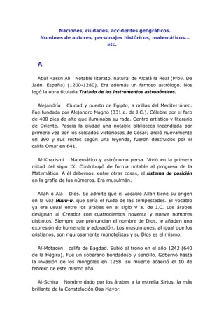 Naciones, ciudades, accidentes geográficos.
Nombres de autores, personajes históricos, matemáticos…
etc.
A
Abul Hassn Ali Notable literato, natural de Alcalá la Real (Prov. De
Jaén, España) (1200-1280). Era además un famoso astrólogo. Nos
legó la obra titulada Tratado de los instrumentos astronómicos.
Alejandría Ciudad y puerto de Egipto, a orillas del Mediterráneo.
Fue fundada por Alejandro Magno (331 a. de J.C.). Célebre por el faro
de 400 pies de alto que iluminaba su rada. Centro artístico y literario
de Oriente. Poseía la ciudad una notable biblioteca incendiada por
primera vez por los soldados victoriosos de César; ardió nuevamente
en 390 y sus restos según una leyenda, fueron destruidos por el
califa Omar en 641.
Al-Kharismi Matemático y astrónomo persa. Vivió en la primera
mitad del siglo IX. Contribuyó de forma notable al progreso de la
Matemática. A él debemos, entre otras cosas, el sistema de posición
en la grafía de los números. Era musulmán.
Allah o Ala Dios. Se admite que el vocablo Allah tiene su origen
en la voz Huuu-u, que sería el ruido de las tempestades. El vocablo
ya era usual entre los árabes en el siglo V a. de J.C. Los árabes
designan al Creador con cuatrocientos noventa y nueve nombres
distintos. Siempre que pronuncian el nombre de Dios, le añaden una
expresión de homenaje y adoración. Los musulmanes, al igual que los
cristianos, son rigurosamente monoteístas y su Dios es el mismo.
Al-Motacén califa de Bagdad. Subió al trono en el año 1242 (640
de la Hégira). Fue un soberano bondadoso y sencillo. Gobernó hasta
la invasión de los mongoles en 1258. su muerte acaeció el 10 de
febrero de este mismo año.
Al-Schira Nombre dado por los árabes a la estrella Sirius, la más
brillante de la Constelación Osa Mayor.
 