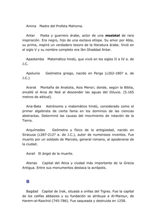 Amina Madre del Profeta Mahoma.
Antar Poeta y guerrero árabe, actor de una moalakat de rara
inspiración. Era negro, hijo de una esclava etíope. Su amor por Abla,
su prima, inspiró un verdadero tesoro de la literatura árabe. Vivió en
el siglo V y su nombre completo era Ibn Shaddad Antar.
Apastamba Matemático hindú, que vivió en los siglos II a IV a. de
J.C.
Apolunio Geómetra griego, nacido en Perga (¿262-180? a. de
J.C.)
Ararat Montaña de Anatolia, Asia Menor; donde, según la Biblia,
encalló el Arca de Noé al descender las aguas del Diluvio. (5.165
metros de altitud).
Aria-Bata Astrónomo y matemático hindú, considerado como el
primer algebrista de cierta fama en los dominios de las ciencias
abstractas. Determinó las causas del movimiento de rotación de la
Tierra.
Arquímedes Geómetra y físico de la antigüedad, nacido en
Siracusa (¿287-212? a. de J.C.), autor de numerosos inventos. Fue
muerto por un soldado de Marcelo, general romano, al apoderarse de
la ciudad.
Asrail El ángel de la muerte.
Atenas Capital del Atica y ciudad más importante de la Grecia
Antigua. Entre sus monumentos destaca la acrópolis.
B
Bagdad Capital de Irak, situada a orillas del Tigres. Fue la capital
de los califas abbasies y su fundación se atribuye a Al-Mansur, de
Harem-al-Raschid (745-786). Fue saqueada y destruida en 1258.
 
