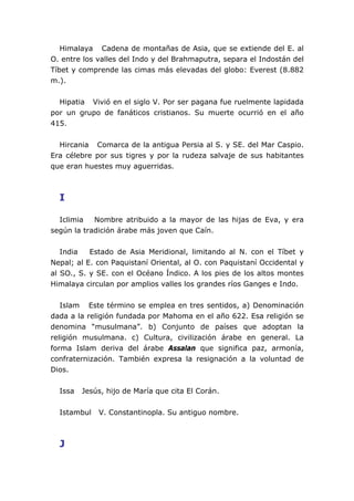 Himalaya Cadena de montañas de Asia, que se extiende del E. al
O. entre los valles del Indo y del Brahmaputra, separa el Indostán del
Tíbet y comprende las cimas más elevadas del globo: Everest (8.882
m.).
Hipatia Vivió en el siglo V. Por ser pagana fue ruelmente lapidada
por un grupo de fanáticos cristianos. Su muerte ocurrió en el año
415.
Hircania Comarca de la antigua Persia al S. y SE. del Mar Caspio.
Era célebre por sus tigres y por la rudeza salvaje de sus habitantes
que eran huestes muy aguerridas.
I
Iclimia Nombre atribuido a la mayor de las hijas de Eva, y era
según la tradición árabe más joven que Caín.
India Estado de Asia Meridional, limitando al N. con el Tíbet y
Nepal; al E. con Paquistaní Oriental, al O. con Paquistaní Occidental y
al SO., S. y SE. con el Océano Índico. A los pies de los altos montes
Himalaya circulan por amplios valles los grandes ríos Ganges e Indo.
Islam Este término se emplea en tres sentidos, a) Denominación
dada a la religión fundada por Mahoma en el año 622. Esa religión se
denomina “musulmana”. b) Conjunto de países que adoptan la
religión musulmana. c) Cultura, civilización árabe en general. La
forma Islam deriva del árabe Assalan que significa paz, armonía,
confraternización. También expresa la resignación a la voluntad de
Dios.
Issa Jesús, hijo de María que cita El Corán.
Istambul V. Constantinopla. Su antiguo nombre.
J
 