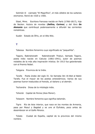 Solimán II Llamado “El Magnífico”, el más célebre de los sultanes
otomanos. Reinó de 1520 a 1566.
Stael, Mme. Escritora francesa nacida en París (1766-1817), hija
de Necker. Autora de novelas (Delfina, Corinna) y del libro De
Alemania que contribuyó poderosamente a difundir las corrientes
románticas.
Sudán Estado de Áfric, en el Alto Nilo.
T
Tabessa Nombre femenino cuyo significado es “pequeñita”.
Tagore, Rabindranath Rabindranath Thakur, llamado Tagore,
poeta indio nacido en Calcuta (1861-1941), autor de poemas
notables de la más alta inspiración mística. En 1913 fue galardonado
con el Premio Nobel.
Taligana Provincia de la India.
Tarafa Poeta árabe del siglo IV. Se llamaba Ibn Al-Abd al Bakki
Tarafa. Fue el mayor de los poetas anteislámicos. Varios de sus
poemas fueron traducidos al francés, al italiano y al alemán.
Techandra Diosa de la mitología india.
Teherán Capital de Persia (Asia Menor).
Telassim Nombre femenino que significa talismán.
Tigris Río de Asia interior, que nace en los montes de Armenia,
pasa por Mosul y Bagdad y se une al Éufrates, poco antes de
desembocar en el Golfo Pérsico.
Toledo Ciudad de España, capital de la provincia del mismo
nombre.
 