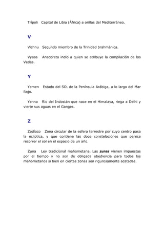 Trípoli Capital de Libia (África) a orillas del Mediterráneo.
V
Vichnu Segundo miembro de la Trinidad brahmánica.
Vyasa Anacoreta indio a quien se atribuye la compilación de los
Vedas.
Y
Yemen Estado del SO. de la Península Arábiga, a lo largo del Mar
Rojo.
Yenna Río del Indostán que nace en el Himalaya, riega a Delhi y
vierte sus aguas en el Ganges.
Z
Zodíaco Zona circular de la esfera terrestre por cuyo centro pasa
la eclíptica, y que contiene las doce constelaciones que parece
recorrer el sol en el espacio de un año.
Zuna Ley tradicional mahometana. Las zunas vienen impuestas
por el tiempo y no son de obligada obediencia para todos los
mahometanos si bien en ciertas zonas son rigurosamente acatadas.
 