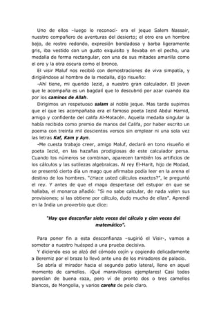 Uno de ellos –luego lo reconocí- era el jeque Salem Nassair,
nuestro compañero de aventuras del desierto; el otro era un hombre
bajo, de rostro redondo, expresión bondadosa y barba ligeramente
gris, iba vestido con un gusto exquisito y llevaba en el pecho, una
medalla de forma rectangular, con una de sus mitades amarilla como
el oro y la otra oscura como el bronce.
El visir Maluf nos recibió con demostraciones de viva simpatía, y
dirigiéndose al hombre de la medalla, dijo risueño:
-Ahí tiene, mi querido Iezid, a nuestro gran calculador. El joven
que le acompaña es un bagdalí que lo descubrió por azar cuando iba
por los caminos de Allah.
Dirigimos un respetuoso salam al noble jeque. Mas tarde supimos
que el que les acompañaba era el famoso poeta Iezid Abdul Hamid,
amigo y confidente del califa Al-Motacén. Aquella medalla singular la
había recibido como premio de manos del Califa, por haber escrito un
poema con treinta mil doscientos versos sin emplear ni una sola vez
las letras Kaf, Kam y Ayn.
-Me cuesta trabajo creer, amigo Maluf, declaró en tono risueño el
poeta Iezid, en las hazañas prodigiosas de este calculador persa.
Cuando los números se combinan, aparecen también los artificios de
los cálculos y las sutilezas algebraicas. Al rey El-Harit, hijo de Modad,
se presentó cierto día un mago que afirmaba podía leer en la arena el
destino de los hombres. “¿Hace usted cálculos exactos?”, le preguntó
el rey. Y antes de que el mago despertase del estupor en que se
hallaba, el monarca añadió: “Si no sabe calcular, de nada valen sus
previsiones; si las obtiene por cálculo, dudo mucho de ellas”. Aprendí
en la India un proverbio que dice:
“Hay que desconfiar siete veces del cálculo y cien veces del
matemático”.
Para poner fin a esta desconfianza –sugirió el Visir-, vamos a
someter a nuestro huésped a una prueba decisiva.
Y diciendo eso se alzó del cómodo cojín y cogiendo delicadamente
a Beremiz por el brazo lo llevó ante uno de los miradores de palacio.
Se abría el mirador hacia el segundo patio lateral, lleno en aquel
momento de camellos. ¡Qué maravillosos ejemplares! Casi todos
parecían de buena raza, pero ví de pronto dos o tres camellos
blancos, de Mongolia, y varios carehs de pelo claro.
 