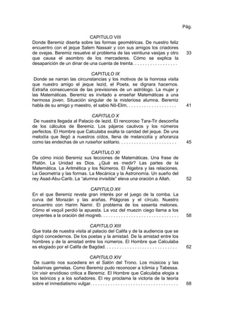 CAPITULO VIII
Donde Beremiz diserta sobre las formas geométricas. De nuestro feliz
encuentro con el jeque Salem Nassair y con sus amigos los criadores
de ovejas. Beremiz resuelve el problema de las veintiuna vasijas y otro
que causa el asombro de los mercaderes. Cómo se explica la
desaparición de un dinar de una cuenta de treinta. . . . . . . . . . . . . . . . . .
Pág.
33
CAPITULO IX
Donde se narran las circunstancias y los motivos de la honrosa visita
que nuestro amigo el jeque Iezid, el Poeta, se dignara hacernos.
Extraña consecuencia de las previsiones de un astrólogo. La mujer y
las Matemáticas. Beremiz es invitado a enseñar Matemáticas a una
hermosa joven. Situación singular de la misteriosa alumna. Beremiz
habla de su amigo y maestro, el sabio Nô-Elim. . . . . . . . . . . . . . . . . . . . 41
CAPITULO X
De nuestra llegada al Palacio de Iezid. El rencoroso Tara-Tir desconfía
de los cálculos de Beremiz. Los pájaros cautivos y los números
perfectos. El Hombre que Calculaba exalta la caridad del jeque. De una
melodía que llegó a nuestros oídos, llena de melancolía y añoranza
como las endechas de un ruiseñor solitario. . . . . . . . . . . . . . . . . . . . . . . 45
CAPITULO XI
De cómo inició Beremiz sus lecciones de Matemáticas. Una frase de
Platón. La Unidad es Dios. ¿Qué es medir? Las partes de la
Matemática. La Aritmética y los Números. El Álgebra y las relaciones.
La Geometría y las formas. La Mecánica y la Astronomía. Un sueño del
rey Asad-Abu-Carib. La “alumna invisible” eleva una oración a Allah. 52
CAPITULO XII
En el que Beremiz revela gran interés por el juego de la comba. La
curva del Morazán y las arañas. Pitágoras y el círculo. Nuestro
encuentro con Harim Namir. El problema de los sesenta melones.
Cómo el vequil perdió la apuesta. La voz del muezin ciego llama a los
creyentes a la oración del mogreb. . . . . . . . . . . . . . . . . . . . . . . . . . . . . . . 58
CAPITULO XIII
Que trata de nuestra visita al palacio del Califa y de la audiencia que se
dignó concedernos. De los poetas y la amistad. De la amistad entre los
hombres y de la amistad entre los números. El Hombre que Calculaba
es elogiado por el Califa de Bagdad. . . . . . . . . . . . . . . . . . . . . . . . . . . . . 62
CAPITULO XIV
De cuanto nos sucediera en el Salón del Trono. Los músicos y las
bailarinas gemelas. Como Beremiz pudo reconocer a Iclimia y Tabessa.
Un visir envidioso critica a Beremiz. El Hombre que Calculaba elogia a
los teóricos y a los soñadores. El rey proclama la victoria de la teoría
sobre el inmediatismo vulgar. . . . . . . . . . . . . . . . . . . . . . . . . . . . . . . . . . . 68
 