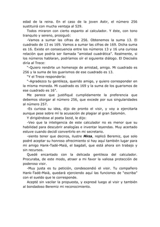 edad de la reina. En el caso de la joven Astir, el número 256
sustituirá con mucha ventaja al 529.
Todos miraron con cierto espanto al calculador. Y éste, con tono
tranquilo y sereno, prosiguió:
-Vamos a sumar las cifras de 256. Obtenemos la suma 13. El
cuadrado de 13 es 169. Vamos a sumar las cifras de 169. Dicha suma
es 16. Existe en consecuencia entre los números 13 y 16 una curiosa
relación que podría ser llamada “amistad cuadrática”. Realmente, si
los números hablaran, podríamos oír el siguiente diálogo. El Dieciséis
diría al Trece:
“-Quiero rendirte un homenaje de amistad, amigo. Mi cuadrado es
256 y la suma de los guarismos de ese cuadrado es 13.
“Y el Trece respondería:
“-Agradezco tu gentileza, querido amigo, y quiero corresponder en
la misma moneda. Mi cuadrado es 169 y la suma de los guarismos de
ese cuadrado es 16”.
Me parece que justifiqué cumplidamente la preferencia que
debemos otorgar al número 256, que excede por sus singularidades
al número 257.
-Es curiosa su idea, dijo de pronto el visir, y voy a ejercitarla
aunque pese sobre mí la acusación de plagiar al gran Salomón.
Y dirigiéndose al poeta Iezid, le dijo:
-Veo que la inteligencia de este calculador no es menor que su
habilidad para descubrir analogías e inventar leyendas. Muy acertado
estuve cuando decidí convertirlo en mi secretario.
-siento tener que deciros, ilustre Mirza, replicó Beremiz, que solo
podré aceptar su honroso ofrecimiento si hay aquí también lugar para
mi amigo Hank-Tadé-Maiá, el bagdalí, que está ahora sin trabajo y
sin recursos.
Quedé encantado con la delicada gentileza del calculador.
Procuraba, de este modo, atraer a mi favor la valiosa protección de
poderoso visir.
-Muy justa es tu petición, condescendió el visir. Tu compañero
Hank-Tadé-Maiá, quedará ejerciendo aquí las funciones de “escriba”
con el sueldo que le corresponde.
Acepté sin vacilar la propuesta, y expresé luego al visir y también
al bondadoso Beremiz mi reconocimiento.
 