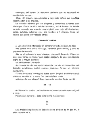 -¡Amigos; ahí tenéis un delicioso perfume que os recordará el
cariño de la esposa…!
-Mira, ¡Oh jeque!, estas chinelas y este lindo caftán que los djins
recomiendan a los ángeles.
Se interesó Beremiz por un elegante y armonioso turbante azul
claro que ofrecía un sirio medio corcovado, por 4 dinares. La tienda
de este mercader era además muy original, pues todo allí –turbantes,
cajas, puñales, pulseras, etc.- era vendido a 4 dinares. Había un
letrero que decía con vistosas letras:
Los cuatro cuatros
Al ver a Beremiz interesado en comprar el turbante azul, le dije:
-Me parece una locura ese lujo. Tenemos poco dinero, y aún no
pagamos la hostería.
-No es el turbante lo que interesa, respondió Beremiz. Fíjate en
que esta tienda se llama “Los cuatro cuatros”. Es una coincidencia
digna de la mayor atención.
-¿Coincidencia? ¿Por qué?
-La inscripción de ese cartel recuerda una de las maravillas del
Cálculo: empleando cuatro cuatros podemos formar un número
cualquiera…
Y antes de que le interrogara sobre aquel enigma, Beremiz explicó
mientras escribía en la arena fina que cubría el suelo:
-¿Quieres formar el cero? Pues nada más sencillo. Basta escribir:
44 – 44
Ahí tienes los cuatro cuatros formando una expresión que es igual
a cero.
Pasemos al número 1. Esta es la forma más cómoda
44
44
Esta fracción representa el cociente de la división de 44 por 44. Y
este cociente es 1.
 