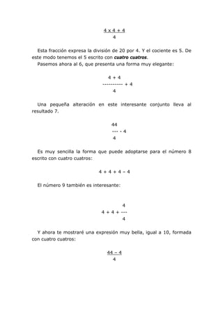 4 x 4 + 4
4
Esta fracción expresa la división de 20 por 4. Y el cociente es 5. De
este modo tenemos el 5 escrito con cuatro cuatros.
Pasemos ahora al 6, que presenta una forma muy elegante:
4 + 4
---------- + 4
4
Una pequeña alteración en este interesante conjunto lleva al
resultado 7.
44
--- - 4
4
Es muy sencilla la forma que puede adoptarse para el número 8
escrito con cuatro cuatros:
4 + 4 + 4 – 4
El número 9 también es interesante:
4
4 + 4 + ---
4
Y ahora te mostraré una expresión muy bella, igual a 10, formada
con cuatro cuatros:
44 – 4
4
 