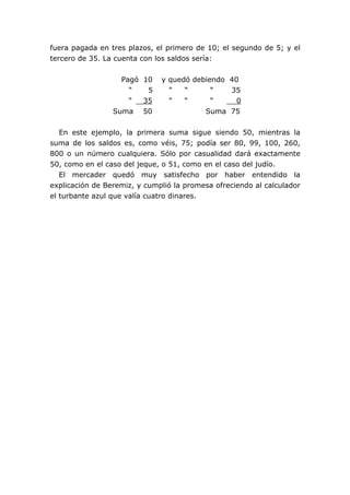 fuera pagada en tres plazos, el primero de 10; el segundo de 5; y el
tercero de 35. La cuenta con los saldos sería:
Pagó 10 y quedó debiendo 40
“ 5 “ “ “ 35
“ 35 “ “ “ 0
Suma 50 Suma 75
En este ejemplo, la primera suma sigue siendo 50, mientras la
suma de los saldos es, como véis, 75; podía ser 80, 99, 100, 260,
800 o un número cualquiera. Sólo por casualidad dará exactamente
50, como en el caso del jeque, o 51, como en el caso del judío.
El mercader quedó muy satisfecho por haber entendido la
explicación de Beremiz, y cumplió la promesa ofreciendo al calculador
el turbante azul que valía cuatro dinares.
 