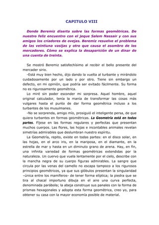 CAPITULO VIII
Donde Beremiz diserta sobre las formas geométricas. De
nuestro feliz encuentro con el jeque Salem Nassair y con sus
amigos los criadores de ovejas. Beremiz resuelve el problema
de las veintiuna vasijas y otro que causa el asombro de los
mercaderes. Cómo se explica la desaparición de un dinar de
una cuenta de treinta.
Se mostró Beremiz satisfechísimo al recibir el bello presente del
mercader sirio.
-Está muy bien hecho, dijo dando la vuelta al turbante y mirándolo
cuidadosamente por un lado y por otro. Tiene sin embargo un
defecto, en mi opinión, que podría ser evitado fácilmente. Su forma
no es rigurosamente geométrica.
Lo miré sin poder esconder mi sorpresa. Aquel hombre, aquel
original calculador, tenía la manía de transformar las cosas más
vulgares hasta el punto de dar forma geométrica incluso a los
turbantes de los musulmanes.
-No se sorprenda, amigo mío, prosiguió el inteligente persa, de que
quiera turbantes en formas geométricas. La Geometría está en todas
partes. Fíjese en las formas regulares y perfectas que presentan
muchos cuerpos. Las flores, las hojas e incontables animales revelan
simetrías admirables que deslumbran nuestro espíritu.
La Geometría, repito, existe en todas partes: en el disco solar, en
las hojas, en el arco iris, en la mariposa, en el diamante, en la
estrella de mar y hasta en un diminuto grano de arena. Hay, en fin,
una infinita variedad de formas geométricas extendidas por la
naturaleza. Un cuervo que vuela lentamente por el cielo, describe con
la mancha negra de su cuerpo figuras admirables. La sangre que
circula por las venas del camello no escapa tampoco a los rigurosos
principios geométricos, ya que sus glóbulos presentan la singularidad
–única entre los mamíferos- de tener forma elíptica; la piedra que se
tira al chacal importuno dibuja en el aire una curva perfecta,
denominada parábola; la abeja construye sus panales con la forma de
prismas hexagonales y adopta esta forma geométrica, creo yo, para
obtener su casa con la mayor economía posible de material.
 