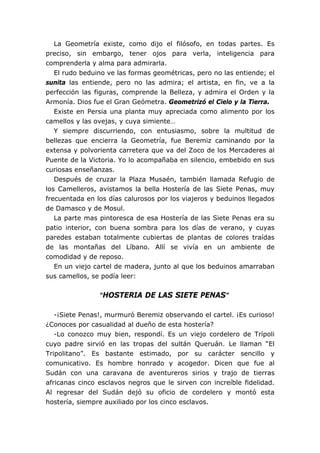 La Geometría existe, como dijo el filósofo, en todas partes. Es
preciso, sin embargo, tener ojos para verla, inteligencia para
comprenderla y alma para admirarla.
El rudo beduino ve las formas geométricas, pero no las entiende; el
sunita las entiende, pero no las admira; el artista, en fin, ve a la
perfección las figuras, comprende la Belleza, y admira el Orden y la
Armonía. Dios fue el Gran Geómetra. Geometrizó el Cielo y la Tierra.
Existe en Persia una planta muy apreciada como alimento por los
camellos y las ovejas, y cuya simiente…
Y siempre discurriendo, con entusiasmo, sobre la multitud de
bellezas que encierra la Geometría, fue Beremiz caminando por la
extensa y polvorienta carretera que va del Zoco de los Mercaderes al
Puente de la Victoria. Yo lo acompañaba en silencio, embebido en sus
curiosas enseñanzas.
Después de cruzar la Plaza Musaén, también llamada Refugio de
los Camelleros, avistamos la bella Hostería de las Siete Penas, muy
frecuentada en los días calurosos por los viajeros y beduinos llegados
de Damasco y de Mosul.
La parte mas pintoresca de esa Hostería de las Siete Penas era su
patio interior, con buena sombra para los días de verano, y cuyas
paredes estaban totalmente cubiertas de plantas de colores traídas
de las montañas del Líbano. Allí se vivía en un ambiente de
comodidad y de reposo.
En un viejo cartel de madera, junto al que los beduinos amarraban
sus camellos, se podía leer:
“HOSTERIA DE LAS SIETE PENAS”
-¡Siete Penas!, murmuró Beremiz observando el cartel. ¡Es curioso!
¿Conoces por casualidad al dueño de esta hostería?
-Lo conozco muy bien, respondí. Es un viejo cordelero de Trípoli
cuyo padre sirvió en las tropas del sultán Queruán. Le llaman “El
Tripolitano”. Es bastante estimado, por su carácter sencillo y
comunicativo. Es hombre honrado y acogedor. Dicen que fue al
Sudán con una caravana de aventureros sirios y trajo de tierras
africanas cinco esclavos negros que le sirven con increíble fidelidad.
Al regresar del Sudán dejó su oficio de cordelero y montó esta
hostería, siempre auxiliado por los cinco esclavos.
 