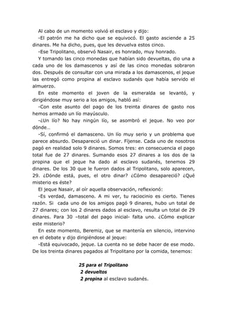 Al cabo de un momento volvió el esclavo y dijo:
-El patrón me ha dicho que se equivocó. El gasto asciende a 25
dinares. Me ha dicho, pues, que les devuelva estos cinco.
-Ese Tripolitano, observó Nasair, es honrado, muy honrado.
Y tomando las cinco monedas que habían sido devueltas, dio una a
cada uno de los damascenos y así de las cinco monedas sobraron
dos. Después de consultar con una mirada a los damascenos, el jeque
las entregó como propina al esclavo sudanés que había servido el
almuerzo.
En este momento el joven de la esmeralda se levantó, y
dirigiéndose muy serio a los amigos, habló así:
-Con este asunto del pago de los treinta dinares de gasto nos
hemos armado un lío mayúsculo.
-¿Un lío? No hay ningún lío, se asombró el jeque. No veo por
dónde…
-Sí, confirmó el damasceno. Un lío muy serio y un problema que
parece absurdo. Desapareció un dinar. Fíjense. Cada uno de nosotros
pagó en realidad solo 9 dinares. Somos tres: en consecuencia el pago
total fue de 27 dinares. Sumando esos 27 dinares a los dos de la
propina que el jeque ha dado al esclavo sudanés, tenemos 29
dinares. De los 30 que le fueron dados al Tripolitano, solo aparecen,
29. ¿Dónde está, pues, el otro dinar? ¿Cómo desapareció? ¿Qué
misterio es éste?
El jeque Nasair, al oír aquella observación, reflexionó:
-Es verdad, damasceno. A mi ver, tu raciocinio es cierto. Tienes
razón. Si cada uno de los amigos pagó 9 dinares, hubo un total de
27 dinares; con los 2 dinares dados al esclavo, resulta un total de 29
dinares. Para 30 –total del pago inicial- falta uno. ¿Cómo explicar
este misterio?
En este momento, Beremiz, que se mantenía en silencio, intervino
en el debate y dijo dirigiéndose al jeque:
-Está equivocado, jeque. La cuenta no se debe hacer de ese modo.
De los treinta dinares pagados al Tripolitano por la comida, tenemos:
25 para el Tripolitano
2 devueltos
2 propina al esclavo sudanés.
 