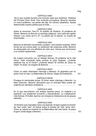 CAPITULO XXIII
De lo que sucedió durante una honrosa visita que recibimos. Palabras
del Príncipe Cluzir Schá. Una invitación principesca. Beremiz resuelve
un nuevo problema. Las perlas del rajá. Un número cabalístico. Queda
determinada nuestra partida para la India. . . . . . . . . . . . . . . . . . . . . . . . .
Pág.
123
CAPITULO XXIV
Sobre el rencoroso Tara-Tir. El epitafio de Diofanto. El problema de
Hierón. Beremiz se libra de un enemigo peligroso. Una carta del capitán
Hassan. Los cubos de 8 y 27. La pasión por el cálculo. La muerte de
Arquímedes. . . . . . . . . . . . . . . . . . . . . . . . . . . . . . . . . . . . . . . . . . . . . . . . 129
CAPITULO XXV
Beremiz es llamado nuevamente a palacio. Una extraña sorpresa. Difícil
torneo de uno contra siete. La restitución del misterioso anillo. Beremiz
es obsequiado con una alfombra de color azul. Versos que conmueven
a un corazón apasionado. . . . . . . . . . . . . . . . . . . . . . . . . . . . . . . . . . . . . 134
CAPITULO XXVI
De nuestro encuentro con un teólogo famoso. El problema de la vida
futura. Todo musulmán debe conocer el Libro Sagrado. ¿Cuántas
palabras hay en el Corán? ¿Cuántas letras? El nombre de Jesús es
citado 19 veces. Un engaño de Beremiz. . . . . . . . . . . . . . . . . . . . . . . . . . 138
CAPITULO XXVII
Cómo un sabio Historiador interroga a Beremiz. El geómetra que no
podía mirar al cielo. La Matemática de Grecia. Elogio de Eratóstnes. . . 141
CAPITULO XXVIII
Prosigue el memorable torneo. El tercer sabio interroga a Beremiz. La
falsa inducción. Beremiz demuestra que un principio falso puede ser
sugerido por ejemplos verdaderos. . . . . . . . . . . . . . . . . . . . . . . . . . . . . . 144
CAPITULO XXIX
En el que escuchamos una antigua leyenda persa. Lo material y lo
espiritual. Los problemas humanos y trascendentes. La multiplicación
más famosa. El Sultán reprime con energía la intolerancia de los jeques
islamitas. . . . . . . . . . . . . . . . . . . . . . . . . . . . . . . . . . . . . . . . . . . . . . . . . . . 147
CAPITULO XXX
El Hombre que Calculaba narra una leyenda. El tigre sugiere la división
de “tres” entre “tres”. El chacal indica la división de “tres” entre “dos”.
Cómo se calcula el cociente en la Matemática del más fuerte. El jeque
el gorro verde elogia a Beremiz. . . . . . . . . . . . . . . . . . . . . . . . . . . . . . . . . 151
 
