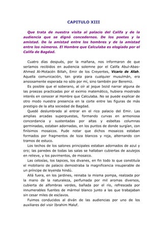 CAPITULO XIII
Que trata de nuestra visita al palacio del Califa y de la
audiencia que se dignó concedernos. De los poetas y la
amistad. De la amistad entre los hombres y de la amistad
entre los números. El Hombre que Calculaba es elogiado por el
Califa de Bagdad.
Cuatro días después, por la mañana, nos informaron de que
seríamos recibidos en audiencia solemne por el Califa Abul-Abas-
Ahmed Al-Motacén Billah, Emir de los Creyentes, Vicario de Allah.
Aquella comunicación, tan grata para cualquier musulmán, era
ansiosamente esperada no sólo por mí, sino también por Beremiz.
Es posible que el soberano, al oír al jeque Iezid narrar alguna de
las proezas practicadas por el eximio matemático, hubiera mostrado
interés en conocer al Hombre que Calculaba. No se puede explicar de
otro modo nuestra presencia en la corte entre las figuras de más
prestigio de la alta sociedad de Bagdad.
Quedé deslumbrado al entrar en el rico palacio del Emir. Las
amplias arcadas superpuestas, formando curvas en armoniosa
concordancia y sustentadas por altas y esbeltas columnas
germinadas, estaban adornadas, en los puntos de donde surgían, con
finísimos mosaicos. Pude notar que dichos mosaicos estaban
formados por fragmentos de loza blancos y roja, alternando con
tramos de estuco.
Los techos de los salones principales estaban adornados de azul y
oro; las paredes de todas las salas se hallaban cubiertas de azulejos
en relieve, y los pavimentos, de mosaico.
Las celosías, los tapices, los divanes, en fin todo lo que constituía
el mobiliario de palacio demostraba la magnificencia insuperable de
un príncipe de leyenda hindú.
Allá fuera, en los jardines, reinaba la misma pompa, realzada por
la mano de la naturaleza, perfumada por mil aromas diversos,
cubierta de alfombras verdes, bañada por el río, refrescada por
innumerables fuentes de mármol blanco junto a las que trabajaban
sin cesar miles de esclavos.
Fuimos conducidos al diván de las audiencias por uno de los
auxiliares del visir Ibrahim Maluf.
 