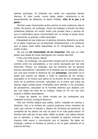 piedras preciosas. El turbante era verde con pequeñas barras
blancas. El color verde –como todos saben- caracteriza a los
descendientes de Mahoma, el Santo Profeta -¡Con El la paz y la
gloria!-.
-Muchas cosas importantes quiero aclarar en esta audiencia, dijo el
Califa. No quiero, sin embargo, iniciar los trabajos y discutir los altos
problemas políticos sin recibir antes una prueba clara y precisa de
que el matemático persa recomendado por mi amigo el poeta Iezid,
es realmente un grande y hábil calculador.
Interpelado de ese modo por el glorioso monarca, Beremiz se sintió
en el deber imperioso de corresponder brillantemente a la confianza
que el jeque Iezid había depositado en él. Dirigiéndose, pues, al
sultán le dijo:
-No soy yo ¡oh Comendador de los Creyentes! Más que un rudo
pastor que acaba de verse distinguido con vuestra atención.
Y tras una corta pausa, siguió:
-Creen, sin embargo, mis generosos amigos que es justo incluir mi
nombre entre los calculadores, y me siento lisonjeado por tan alta
distinción. Pienso, sin embargo, que los hombres son en general
buenos calculadores. Calculador es el soldado que en campaña valora
con una sola mirada la distancia de una parasanga; calculador es el
poeta que cuenta las sílabas y mide la cadencia de los versos;
calculador es el músico que aplica en la división de los compases las
leyes de la perfecta armonía; calculador es el pintor que traza las
figuras según proporciones invariables para atender a los principios
de perspectiva; calculador es el humilde esterero que dispone uno
por uno todos los hilos de su trabajo. Todos en fin ¡oh rey! Son
buenos y hábiles calculadores…
Y luego de pasear su noble mirada por los cortesanos que
rodeaban el trono, prosiguió Beremiz:
-Veo con infinita alegría que estáis, señor, rodeado de ulemas y
doctores. Veo a la sombra de vuestro poderoso trono hombres de
valer que cultivan el estudio y dilatan las fronteras de paciencia. La
compañía de los sabios ¡oh rey! es para mí el más grato tesoro. El
hombre solo vale por lo que sabe. Saber es poder. Los sabios educan
por el ejemplo, y nada hay que avasalle al espíritu humano de
manera más suave y convincente que el ejemplo. No debe sin
embargo, cultivar el hombre la ciencia si no es para utilizarla en la
práctica del bien.
 